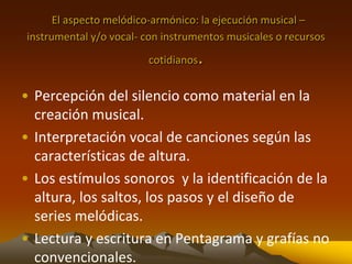 El aspecto melódico-armónico: la ejecución musical –
instrumental y/o vocal- con instrumentos musicales o recursos
cotidianos.
• Percepción del silencio como material en la
creación musical.
• Interpretación vocal de canciones según las
características de altura.
• Los estímulos sonoros y la identificación de la
altura, los saltos, los pasos y el diseño de
series melódicas.
• Lectura y escritura en Pentagrama y grafías no
convencionales.
 