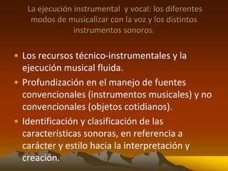 La ejecución instrumental y vocal: los diferentes
modos de musicalizar con la voz y los distintos
instrumentos sonoros.
• Los recursos técnico-instrumentales y la
ejecución musical fluida.
• Profundización en el manejo de fuentes
convencionales (instrumentos musicales) y no
convencionales (objetos cotidianos).
• Identificación y clasificación de las
características sonoras, en referencia a
carácter y estilo hacia la interpretación y
creación.
 