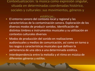 Contextualización: la música como expresión singular,
situada en determinadas coordenadas histórico,
sociales y culturales: sus movimientos, géneros y
estéticas.• El entorno sonoro del contexto local y regional y las
características de la contaminación sonora. Exploración de los
diversos modos de producir sonidos. Identificación de
distintos timbres e instrumentos musicales y su utilización en
contextos culturales diversos
• Modos de producción del sonido en realizaciones
audiovisuales y medios de comunicación, así como en torno a
los rasgos o características musicales que definen la
pertenencia de una obra a una determinada estética.
• Interdependencia entre la melodía y el ritmo en música de
diferentes géneros y estilos.
 