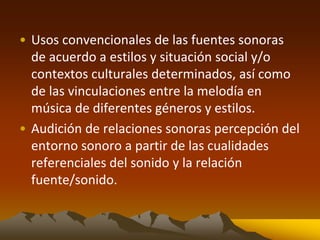 • Usos convencionales de las fuentes sonoras
de acuerdo a estilos y situación social y/o
contextos culturales determinados, así como
de las vinculaciones entre la melodía en
música de diferentes géneros y estilos.
• Audición de relaciones sonoras percepción del
entorno sonoro a partir de las cualidades
referenciales del sonido y la relación
fuente/sonido.
 
