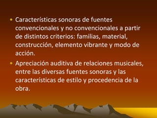 • Características sonoras de fuentes
convencionales y no convencionales a partir
de distintos criterios: familias, material,
construcción, elemento vibrante y modo de
acción.
• Apreciación auditiva de relaciones musicales,
entre las diversas fuentes sonoras y las
características de estilo y procedencia de la
obra.
 