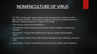 NOMENCULTURE OF VIRUS
 Till 1950, viruses were named based on the diseases they caused or on the
place of their isolation. They were grouped according to assumed tropisms or
affinity to different systems or organs of the body.
 Thus human viruses were classified as :
 Dermotropic-Viruses those producing skin lesions (smallpox, chicken pox,
measels).
 Neurotropic – Viruses those affecting the nervous system (Poliomyelitis,
rabies).
 Pneumotropic- Viruses those affecting the respiratory tract (influenza, common
cold).
 Viscerotropic- Viruses those affecting visceral organs (yellow fever, hepatitis).
 