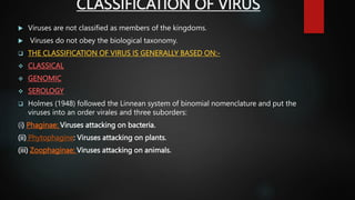 CLASSIFICATION OF VIRUS
 Viruses are not classified as members of the kingdoms.
 Viruses do not obey the biological taxonomy.
 THE CLASSIFICATION OF VIRUS IS GENERALLY BASED ON:-
 CLASSICAL
 GENOMIC
 SEROLOGY
 Holmes (1948) followed the Linnean system of binomial nomenclature and put the
viruses into an order virales and three suborders:
(i) Phaginae: Viruses attacking on bacteria.
(ii) Phytophagine: Viruses attacking on plants.
(iii) Zoophaginae: Viruses attacking on animals.
 