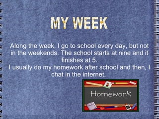 Along the week, I go to school every day, but not  in the weekends. The school starts at nine and it finishes at 5. I usua...