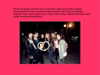 Dia 23 de Gener del 2010 ens coneixerem totes per primera vegada. Desde aquell dia hem passat moments genials, hem rigut incontables vegades, hem viscut coses que a ningu més li passa, basicament hem fiscut juntes moments inolvidables. 