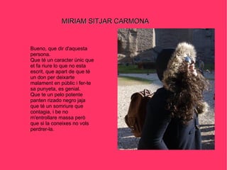 MIRIAM SITJAR CARMONA Bueno, que dir d'aquesta persona. Que té un caracter únic que et fa riure lo que no esta escrit, que apart de que té un don per deixarte malament en públic i fer-te sa punyeta, es genial. Que te un pelo potente panten rizado negro jaja  que té un somriure que contagia, i be no m'entrollare massa però que si la coneixes no vols perdrer-la. 