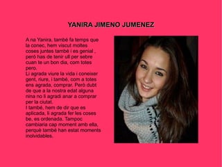YANIRA JIMENO JUMENEZ A na Yanira, també fa temps que la conec, hem viscut moltes coses juntes també i es genial , peró has de tenir ull per sebre cuan te un bon dia, com totes pero. Li agrada viure la vida i coneixer gent, riure, i també, com a totes ens agrada, comprar. Però dubt de que a la nostra edat alguna nina no li agradi anar a comprar per la ciutat. I també, hem de dir que es aplicada, li agrada fer les coses be, es ordenada. Tampoc cambiaria cap moment amb ella, perquè també han estat moments inolvidables. 
