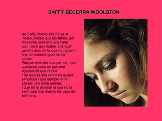 SAFFY BECERRA WOOLSTON Na Saffy, bueno ella no ve al mateix institut que les altres, per tant entre setmana ens veim poc , però així mateix ens duim genial i aixo no fa que no riguem i ens ho passem igual de be juntes. Perquè amb ella rius per tot, i per qualsevol cosa en que mai aguesis dit que riuries. I be això es ella una nina guapa simpàtica i que sempre et fa passar una bona estona. I que es fa anyorar ja que no la veim casi mai menys els caps de setmana. 