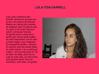 LOLA ITEN DARRELL Lola Jane Catherine Iten Darrell, sempre he pensat que el seu nom pareix de famosa. Bueno na Lola es de Londres, es anglesa, pero fa estona que viu aqui, jo la conec des que varem començar l'escola. Es genial anar a casa seva i sentir com xerren amb angles, es molt interessant i tot es mes a l'estil angles, aixo m'agrada. Es estupenda tambe, i sempre et sorpren amb les seves idees, es molt original, i te un estil que li deim “ es muy lola esto eh” be ho deim de totes, pero de na Lola se nota més, es mes única amb aquest sentit. Pero en conclusio, com totes, es genial. 