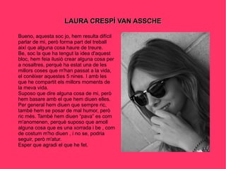 LAURA CRESPÍ VAN ASSCHE Bueno, aquesta soc jo, hem resulta difícil parlar de mi, però forma part del treball així que alguna cosa haure de treure. Be, soc la que ha tengut la idea d'aquest bloc, hem feia ilusiò crear alguna cosa per a nosaltres, perquè ha estat una de les millors coses que m'han passat a la vida, el conèixer aquestes 5 nines. I amb les que he compartit els millors moments de la meva vida. Suposo que dire alguna cosa de mi, però hem basare amb el que hem diuen elles. Per general hem diuen que sempre ric, també hem se posar de mal humor, però ric més. També hem diuen “pava” es com m'anomenen, perquè suposo que amoll alguna cosa que es una xorrada i be , com de costum m'ho diuen , i no se, podria seguir, però m'atur. Esper que agradi el que he fet. 