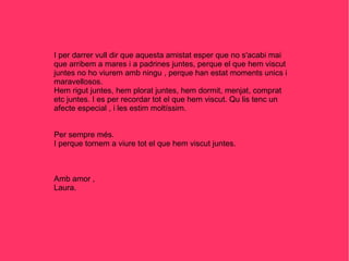 I per darrer vull dir que aquesta amistat esper que no s'acabi mai que arribem a mares i a padrines juntes, perque el que hem viscut juntes no ho viurem amb ningu , perque han estat moments unics i maravellosos. Hem rigut juntes, hem plorat juntes, hem dormit, menjat, comprat etc juntes. I es per recordar tot el que hem viscut. Qu lis tenc un afecte especial , i les estim moltíssim. Per sempre més.  I perque tornem a viure tot el que hem viscut juntes. Amb amor , Laura. 