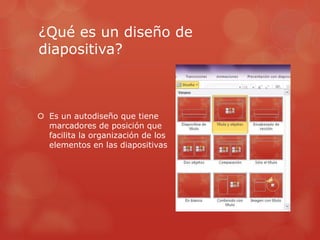¿Qué es un diseño de
diapositiva?
 Es un autodiseño que tiene
marcadores de posición que
facilita la organización de los
elementos en las diapositivas
 