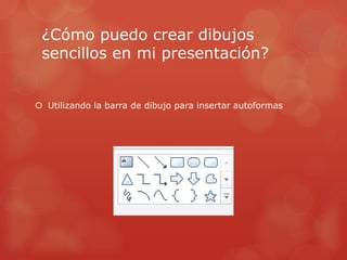 ¿Cómo puedo crear dibujos
sencillos en mi presentación?
 Utilizando la barra de dibujo para insertar autoformas
 