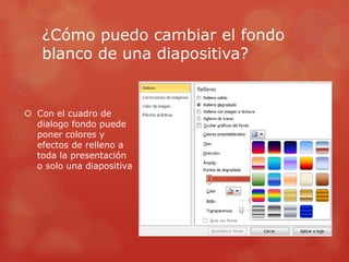 ¿Cómo puedo cambiar el fondo
blanco de una diapositiva?
 Con el cuadro de
dialogo fondo puede
poner colores y
efectos de relleno a
toda la presentación
o solo una diapositiva
 