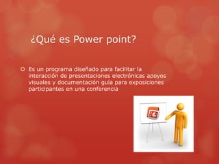 ¿Qué es Power point?
 Es un programa diseñado para facilitar la
interacción de presentaciones electrónicas apoyos
visuales y documentación guía para exposiciones
participantes en una conferencia
 