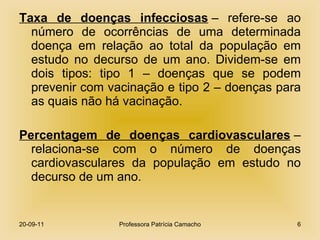 Taxa de doenças infecciosas  – refere-se ao número de ocorrências de uma determinada doença em relação ao total da população em estudo no decurso de um ano. Dividem-se em dois tipos: tipo 1 – doenças que se podem prevenir com vacinação e tipo 2 – doenças para as quais não há vacinação. Percentagem de doenças cardiovasculares  – relaciona-se com o número de doenças cardiovasculares da população em estudo no decurso de um ano. 20-09-11 Professora Patrícia Camacho 