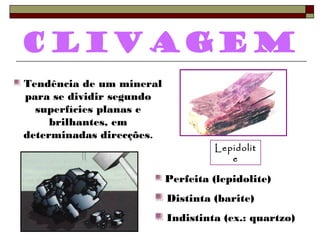 Clivagem 
Lepidolit 
e 
Tendência de um mineral 
para se dividir segundo 
superfícies planas e 
brilhantes, em 
determinadas direcções. 
Perfeita (lepidolite) 
Distinta (barite) 
Indistinta (ex.: quartzo) 
 