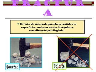 Fractur 
a 
Divisão do mineral, quando percutido em 
superfícies mais ou menos irregulares 
sem direcção privilegiada. 
Quartzo Calcite 
 