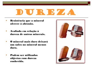 Dureza 
Resistência que o mineral 
oferece à abrasão. 
Avaliada em relação à 
dureza de outros minerais. 
O mineral mais duro deixará 
um sulco no mineral menos 
duro. 
Podem ser utilizados 
objectos com dureza 
conhecida. 
 