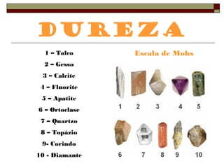 Dureza 
1 – Talco Escala de Mohs 
2 – Gesso 
3 – Calcite 
4 – Fluorite 
5 – Apatite 
6 – Ortoclase 
7 – Quartzo 
8 – Topázio 
9- Corindo 
10 - Diamante 
 