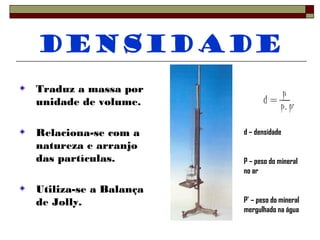 Densidade 
Traduz a massa por 
unidade de volume. 
Relaciona-se com a 
natureza e arranjo 
das partículas. 
Utiliza-se a Balança 
de Jolly. 
d = P 
P- P’ 
d – densidade 
P – peso do mineral 
no ar 
P’ – peso do mineral 
mergulhado na água 
 