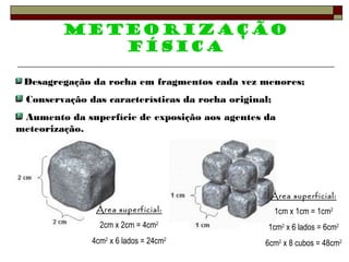 Meteorização 
física 
Desagregação da rocha em fragmentos cada vez menores; 
Conservação das características da rocha original; 
Aumento da superfície de exposição aos agentes da 
meteorização. 
Área superficial: 
2cm x 2cm = 4cm2 
4cm2 x 6 lados = 24cm2 
Área superficial: 
1cm x 1cm = 1cm2 
1cm2 x 6 lados = 6cm2 
6cm2 x 8 cubos = 48cm2 
 