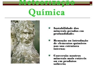 Meteorização 
Química 
Instabilidade dos 
minerais gerados em 
profundidade; 
Remoção ou introdução 
de elementos químicos 
nas sua estrutura 
interna; 
Conversão noutros 
minerais mais estáveis 
ou em produtos 
solúveis; 
 