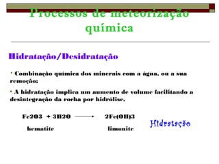 Processos de meteorização 
química 
Hidratação/Desidratação 
• Combinação química dos minerais com a água, ou a sua 
remoção; 
• A hidratação implica um aumento de volume facilitando a 
desintegração da rocha por hidrólise, 
Fe2O3 + 3H2O 2Fe(OH)3 
hematite limonite Hidratação 
 