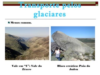 Transporte pelos 
glaciares 
Vale em “U”: Vale do 
Zêzere 
Bloco errático: Poio do 
Judeu 
Menos comum. 
 