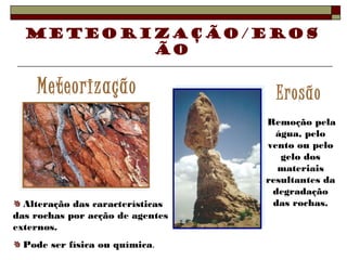 Meteorização/Eros 
ão 
Meteorização Erosão 
Alteração das características 
das rochas por acção de agentes 
externos. 
Pode ser física ou química. 
Remoção pela 
água, pelo 
vento ou pelo 
gelo dos 
materiais 
resultantes da 
degradação 
das rochas. 
 