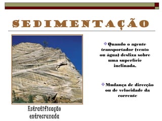 Sedimentação 
Estratificação 
entrecruzada 
Quando o agente 
transportador (vento 
ou água) desliza sobre 
uma superfície 
inclinada. 
Mudança de direcção 
ou de velocidade da 
corrente 
 