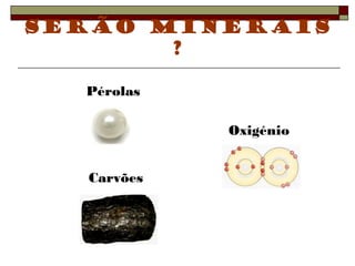Serão minerais 
? 
Oxigénio 
Pérolas 
Carvões 
 