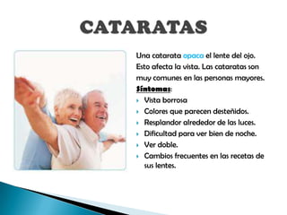 Una catarata opaca el lente del ojo.
Esto afecta la vista. Las cataratas son
muy comunes en las personas mayores.
Síntomas:
 Vista borrosa

 Colores que parecen desteñidos.

 Resplandor alrededor de las luces.

 Dificultad para ver bien de noche.

 Ver doble.

 Cambios frecuentes en las recetas de
  sus lentes.
 