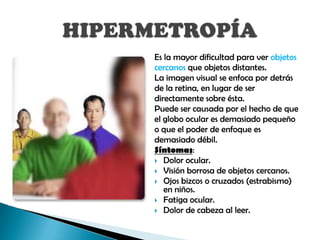 Es la mayor dificultad para ver objetos
cercanos que objetos distantes.
La imagen visual se enfoca por detrás
de la retina, en lugar de ser
directamente sobre ésta.
Puede ser causada por el hecho de que
el globo ocular es demasiado pequeño
o que el poder de enfoque es
demasiado débil.
Síntomas:
 Dolor ocular.
 Visión borrosa de objetos cercanos.
 Ojos bizcos o cruzados (estrabismo)
   en niños.
 Fatiga ocular.
 Dolor de cabeza al leer.
 
