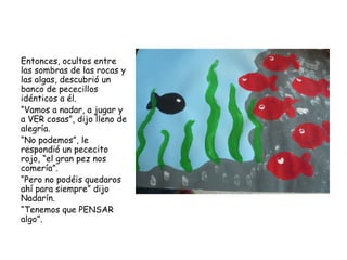 Entonces, ocultos entre
las sombras de las rocas y
las algas, descubrió un
banco de pececillos
idénticos a él.
“Vamos a nadar, a jugar y
a VER cosas”, dijo lleno de
alegría.
“No podemos”, le
respondió un pececito
rojo, “el gran pez nos
comería”.
“Pero no podéis quedaros
ahí para siempre” dijo
Nadarín.
“Tenemos que PENSAR
algo”.
 