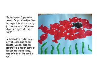 Nadarín pensó, pensó y
pensó. De pronto dijo: “¡Ya
lo tengo! ¡Nadaremos muy
juntos, como si fuésemos
el pez más grande del
mar!”
 
Les enseñó a nadar muy
juntos, cada uno en su
puesto. Cuando habían
aprendido a nadar como si
fuesen un enorme pez,
Nadarín dijo: “Yo seré el
ojo”.
 