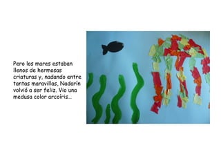 Pero los mares estaban
llenos de hermosas
criaturas y, nadando entre
tantas maravillas, Nadarín
volvió a ser feliz. Vio una
medusa color arcoíris…
 