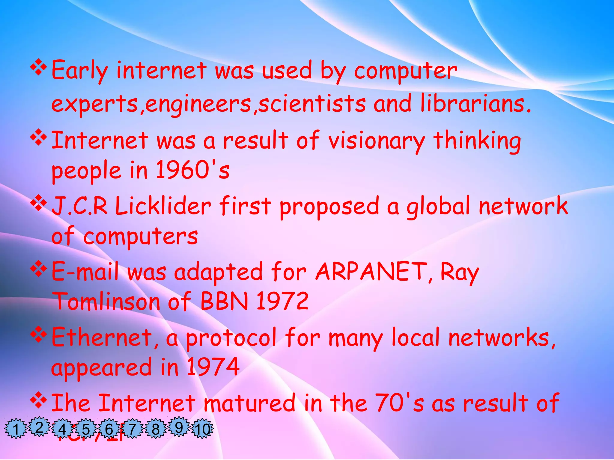 Early internet was used by computer
experts,engineers,scientists and librarians.
Internet was a result of visionary thinking
people in 1960's
J.C.R Licklider first proposed a global network
of computers
E-mail was adapted for ARPANET, Ray
Tomlinson of BBN 1972
Ethernet, a protocol for many local networks,
appeared in 1974
Ihe Internet matured in the 70's as result of
TCP/IP1 2 1094 5 6 87
 
