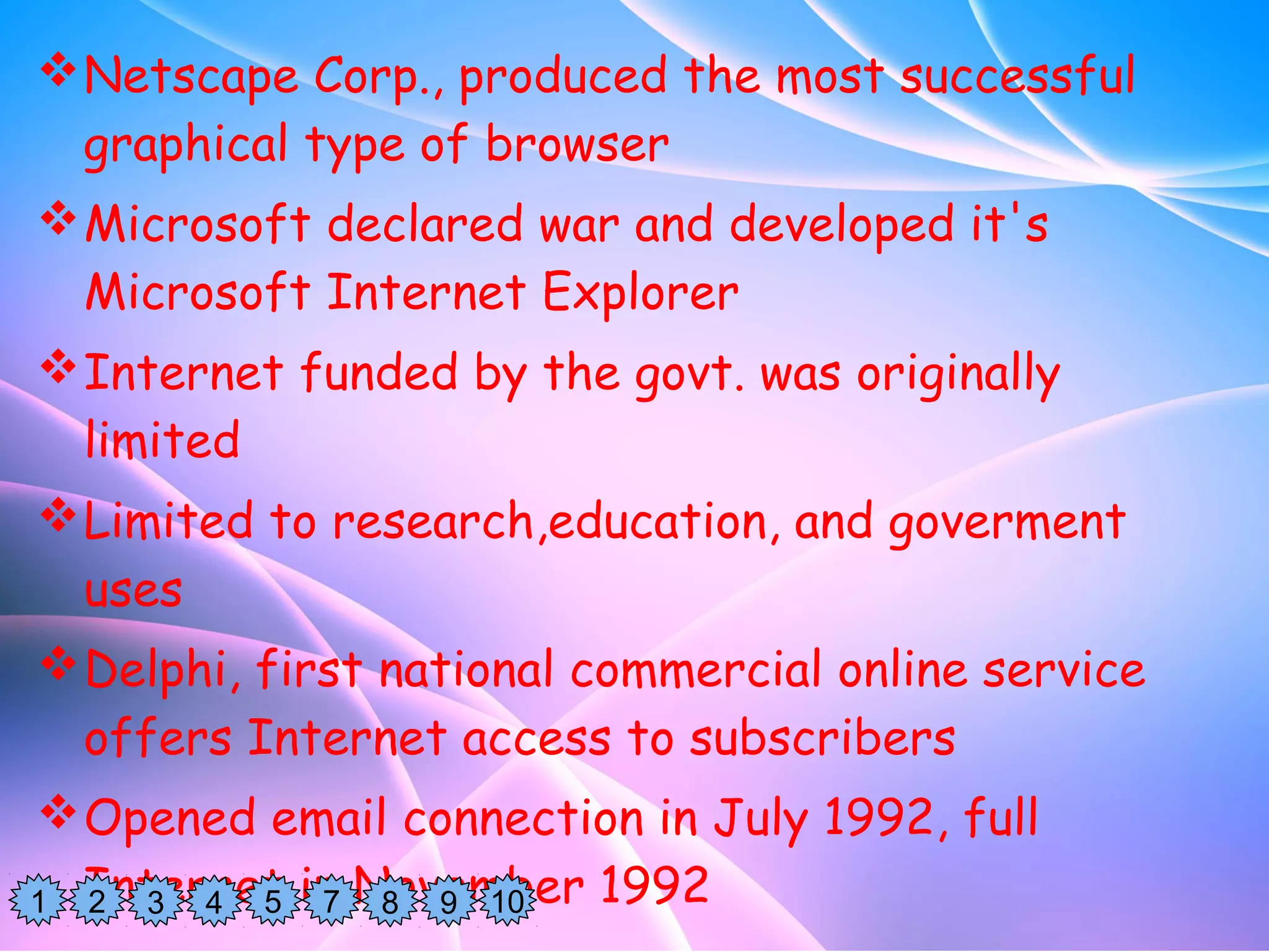 Netscape Corp., produced the most successful
graphical type of browser
Microsoft declared war and developed it's
Microsoft Internet Explorer
Internet funded by the govt. was originally
limited
Limited to research,education, and goverment
uses
Delphi, first national commercial online service
offers Internet access to subscribers
Opened email connection in July 1992, full
Internet in November 19921 2 3 4 5 7 8 9 10
 