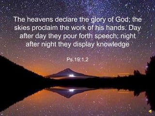 1
The heavens declare the glory of God; the
skies proclaim the work of his hands. Day
after day they pour forth speech; night
after night they display knowledge
Ps.19:1,2
 