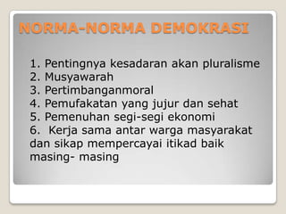 NORMA-NORMA DEMOKRASI
1. Pentingnya kesadaran akan pluralisme
2. Musyawarah
3. Pertimbanganmoral
4. Pemufakatan yang jujur dan sehat
5. Pemenuhan segi-segi ekonomi
6. Kerja sama antar warga masyarakat
dan sikap mempercayai itikad baik
masing- masing
 