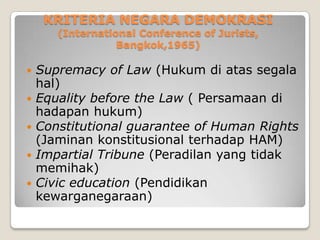 KRITERIA NEGARA DEMOKRASI
(International Conference of Jurists,
Bangkok,1965)
 Supremacy of Law (Hukum di atas segala
hal)
 Equality before the Law ( Persamaan di
hadapan hukum)
 Constitutional guarantee of Human Rights
(Jaminan konstitusional terhadap HAM)
 Impartial Tribune (Peradilan yang tidak
memihak)
 Civic education (Pendidikan
kewarganegaraan)
 