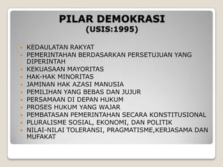 PILAR DEMOKRASI
(USIS:1995)
 KEDAULATAN RAKYAT
 PEMERINTAHAN BERDASARKAN PERSETUJUAN YANG
DIPERINTAH
 KEKUASAAN MAYORITAS
 HAK-HAK MINORITAS
 JAMINAN HAK AZASI MANUSIA
 PEMILIHAN YANG BEBAS DAN JUJUR
 PERSAMAAN DI DEPAN HUKUM
 PROSES HUKUM YANG WAJAR
 PEMBATASAN PEMERINTAHAN SECARA KONSTITUSIONAL
 PLURALISME SOSIAL, EKONOMI, DAN POLITIK
 NILAI-NILAI TOLERANSI, PRAGMATISME,KERJASAMA DAN
MUFAKAT
 