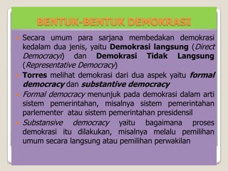BENTUK-BENTUK DEMOKRASI
 Secara umum para sarjana membedakan demokrasi
kedalam dua jenis, yaitu Demokrasi langsung (Direct
Democracyi) dan Demokrasi Tidak Langsung
(Representative Democracy)
 Torres melihat demokrasi dari dua aspek yaitu formal
democracy dan substantive democracy
 Formal democracy menunjuk pada demokrasi dalam arti
sistem pemerintahan, misalnya sistem pemerintahan
parlementer atau sistem pemerintahan presidensil
 Substansive democracy yaitu bagaimana proses
demokrasi itu dilakukan, misalnya melalu pemilihan
umum secara langsung atau pemilihan perwakilan
 