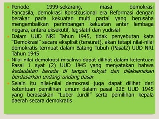  Periode 1999-sekarang, masa demokrasi
Pancasila, demokrasi Konstitusional era Reformasi dengan
berakar pada kekuatan multi partai yang berusaha
mengembalikan perimbangan kekuatan antar lembaga
negara, antara eksekutif, legislatif dan yudisial
 Dalam UUD NRI Tahun 1945, tidak penyebutan kata
“Demokrasi” secara eksplisit (tersurat), akan tetapi nilai-nilai
demokratis termuat dalam Batang Tubuh (Pasal2) UUD NRI
Tahun 1945
 Nilai-nilai demokrasi misalnya dapat dilihat dalam ketentuan
Pasal 1 ayat (2) UUD 1945 yang menyatakan bahwa
kedaulatan berada di tangan rakyat dan dilaksanakan
berdasarkan undang-undang dasar
 Selain itu nilai-nilai demokrasi juga dapat dilihat dari
ketentuan pemilihan umum dalam pasal 22E UUD 1945
yang berasaskan “Luber Jurdil” serta pemilihan kepala
daerah secara demokratis
 