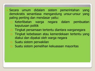  Secara umum didalam sistem pemerintahan yang
demokratis senantiasa mengandung unsur-unsur yang
paling penting dan mendasar yaitu:
1) Keterlibatan warga negara dalam pembuatan
keputusan politik
2) Tingkat persamaan tertentu diantara warganegara
3) Tingkat kebebasan atau kemerdekaan tertentu yang
diakui dan dipakai oleh warga negara
4) Suatu sistem perwakilan
5) Suatu sistem pemelihan kekuasaan mayoritas
 