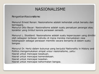 PengertianNasionalisme:
Menurut Ernest Renan: Nasionalisme adalah kehendak untuk bersatu dan
bernegara.
Menurut Otto Bauar: Nasionalisme adalah suatu persatuan perangai atau
karakter yang timbul karena perasaan senasib.
Menurut L. Stoddard: Nasionalisme adalah suatu kepercayaan yang dimiliki
oleh sebagian terbesar individu di mana mereka menyatakan rasa
kebangsaan sebagai perasaan memiliki secara bersama di dalam suatu
bangsa.
Menurut Dr. Hertz dalam bukunya yang berjudul Nationality in History and
Politics mengemukakan empat unsur nasionalisme, yaitu:
Hasrat untuk mencapai kesatuan.
Hasrat untuk mencapai kemerdekaan.
Hasrat untuk mencapai keaslian.
Hasrat untuk mencapai kehormatan bangsa.
NASIONALISME
 