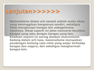 Lanjutan>>>>>>
Nasionalisme dalam arti sempit adalah suatu sikap
yang meninggikan bangsanya sendiri, sekaligus
tidak menghargai bangsa lain sebagaimana
mestinya. Sikap seperti ini jelas mencerai-beraikan
bangsa yang satu dengan bangsa yang lain.
Keadaan seperti ini sering disebut chauvinisme.
Sedang dalam arti luas, nasionalisme merupakan
pandangan tentang rasa cinta yang wajar terhadap
bangsa dan negara, dan sekaligus menghormati
bangsa lain.
 