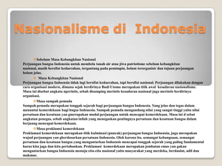 Nasionalisme di Indonesia
Sebelum Masa Kebangkitan Nasional
Perjuangan bangsa Indonesia untuk membela tanah air atau jiwa patriotisme sebelum kebangkitan
nasional, masih bersifat kedaerahan, tergantung pada pemimpin, belum terorganisir dan tujuan perjuangan
belum jelas.
 Masa Kebangkitan Nasional
Perjuangan bangsa Indoensia tidak lagi bersifat kedaerahan, tapi bersifat nasional. Perjuangan dilakukan dengan
cara organisasi modern, dimana sejak berdirinya Budi Utomo merupakan titik awal kesadaran nasionalisme.
Masa ini disebut angkata nperintis, sebab disamping merintis kesadaran nasional juga merintis berdirinya
organisasi.
Masa sumpah pemuda
Sumpah pemuda merupakan tonggak sejarah bagi perjuangan bangsa Indonesia. Yang jelas dan tegas dalam
menuntut kemerdekaan bagi bngsa Indonesia. Sumpah pemuda mengandung nilai yang sangat tinggi yaitu nilai
persatuan dan kesatuan yan gmerupakan modal perjuangan untuk mencapai kemerdekaan. Masa ini d sebut
angkatan penegas, sebab angkatan inilah yang menegaskan pentingnya persatuan dan kesatuan bangsa dalam
berjuang mencapai kemerdekaan.
Masa proklamsi kemerdekaan
Proklamasi kemerdekaan merupakan titik kulminasi (puncak) perjuangan bangsa Indoensia, juga merupakan
wujud perjuangan yan gberdasarkan persatuan Indonesia. Oleh karena itu, semangat kebangsaan, semangat
persatuan dan kesatuan bangsa yang mengantarkan Indoensis mencapai tonggak sejarah yang paling fundamental
harus kita jaga dan kita pertahankan. Proklamasi kemerdekaan merupakan jembatan emas yan gakan
mengantarkan bangsa Indoensia menuju cita-cita nasional yaitu masyarakat yang merdeka, berdaulat, adil dan
makmur.
 