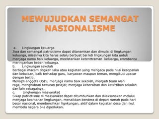 MEWUJUDKAN SEMANGAT
NASIONALISME
a. Lingkungan keluarga
Jiwa dan semangat patriotisme dapat ditanamkan dan dimulai di lingkungan
keluarga, misalnya kita harus selalu berbuat bai kdi lingkungan kita untuk
menjaga nama baik keluarga, meelstarikan ketenttraman keluarga, emmbantu
meringankan beban keluarga.
b. Lingkungan sekolah
Berbagai macam tingkah laku atau kegiatan yang mengacu pada nilai kesopanan
dan kebaikan, baik terhadap guru, karyawan maupun teman, mengikuti upacar
dengan tertib.
Menajdi anggota OSIS, menjaga nama baik sekolah, menjadi team olah
raga, menghidnari tawuran pelajar, menjaga kebersihan dan ketertiban sekolah
dan lain sebagainya.
c. Lingkungan masyarakat
Sikap patriotisme di masyarakat dapat ditumbuhkan dan dilaksanakan melalui
menjaga keamanan lingkungan, menaikkan bendera di depan rumah pada hari
besar nasional, membersihkan lignkungan, aktif dalam kegiatan desa dan ikut
membela negara bila diperlukan.
 